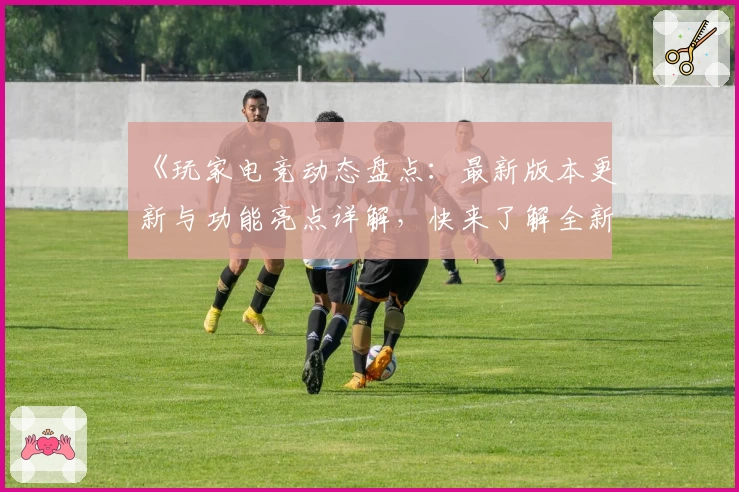 《玩家电竞动态盘点：最新版本更新与功能亮点详解，快来了解全新升级体验》