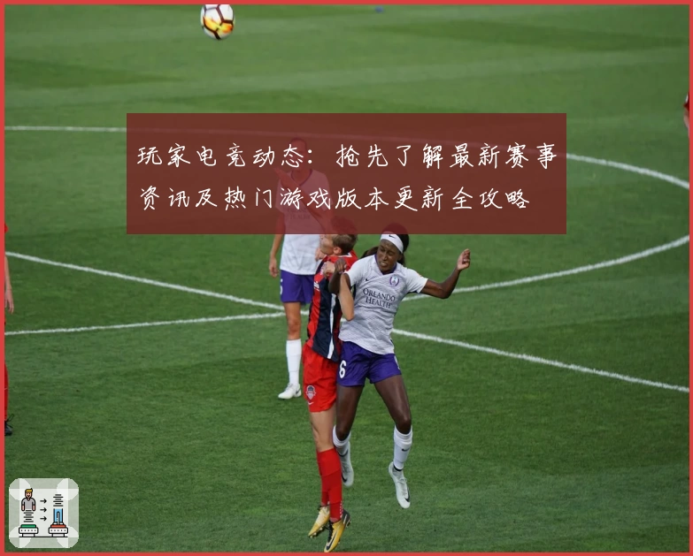 玩家电竞动态：抢先了解最新赛事资讯及热门游戏版本更新全攻略