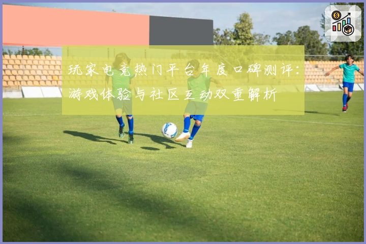 玩家电竞热门平台年度口碑测评:游戏体验与社区互动双重解析