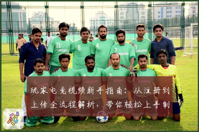 玩家电竞视频新手指南：从注册到上传全流程解析，带你轻松上手制作精彩内容