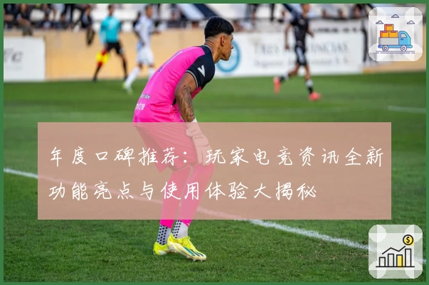 年度口碑推荐：玩家电竞资讯全新功能亮点与使用体验大揭秘