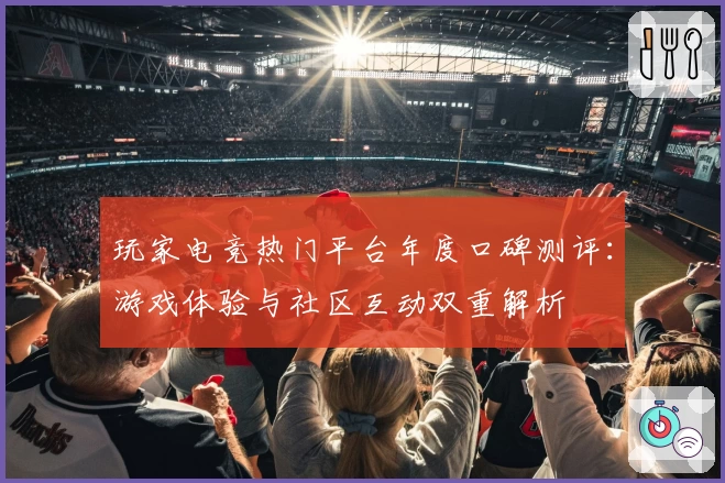 玩家电竞热门平台年度口碑测评：游戏体验与社区互动双重解析