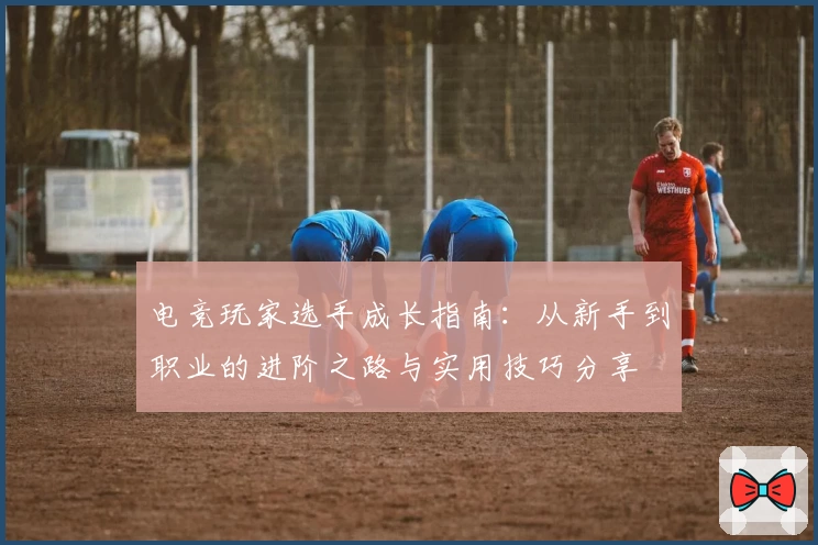 电竞玩家选手成长指南：从新手到职业的进阶之路与实用技巧分享