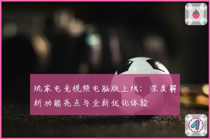 玩家电竞视频电脑版上线：深度解析功能亮点与全新优化体验