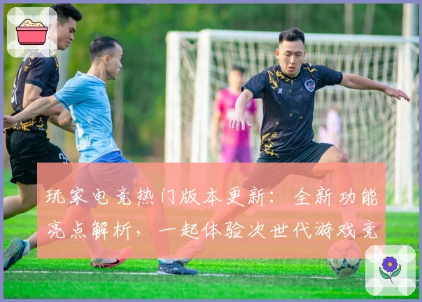 玩家电竞热门版本更新：全新功能亮点解析，一起体验次世代游戏竞技魅力