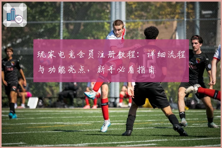 玩家电竞会员注册教程：详细流程与功能亮点，新手必看指南