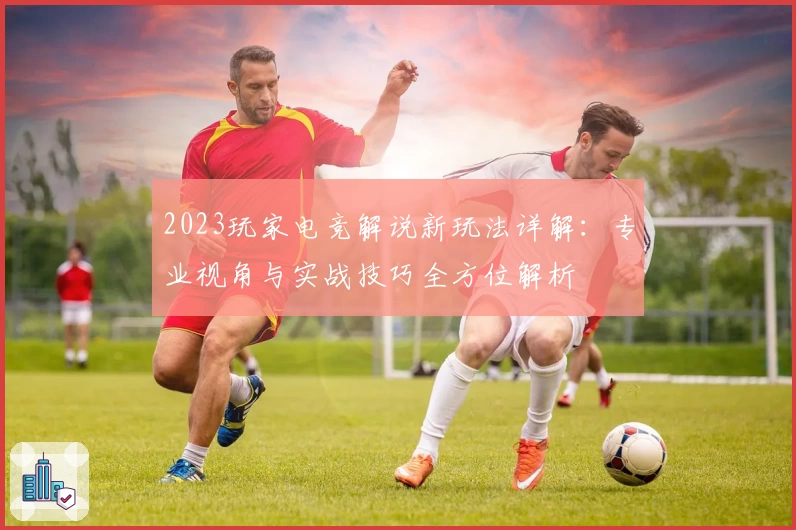 2023玩家电竞解说新玩法详解：专业视角与实战技巧全方位解析