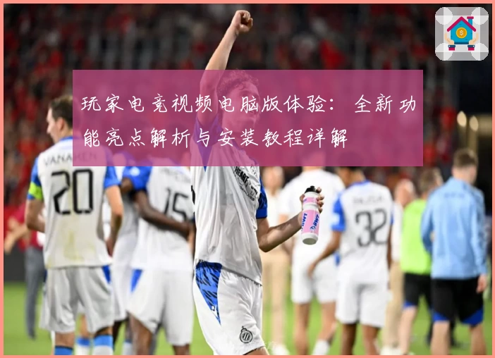 玩家电竞视频电脑版体验：全新功能亮点解析与安装教程详解