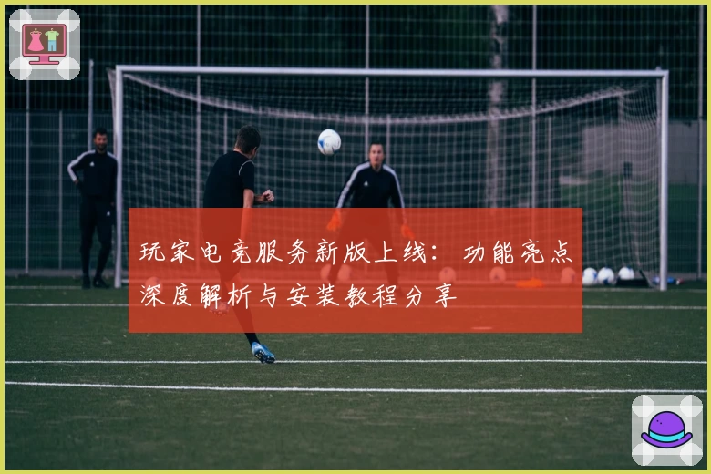 玩家电竞服务新版上线：功能亮点深度解析与安装教程分享