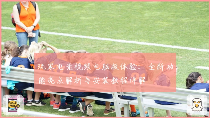 玩家电竞视频电脑版体验：全新功能亮点解析与安装教程详解
