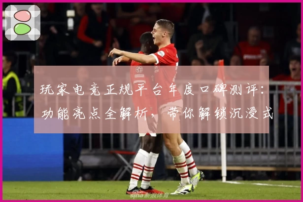 玩家电竞正规平台年度口碑测评：功能亮点全解析，带你解锁沉浸式竞技体验