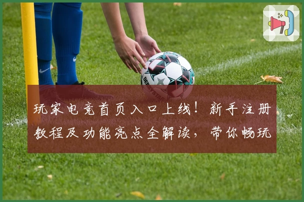 玩家电竞首页入口上线！新手注册教程及功能亮点全解读，带你畅玩顶级电竞体验