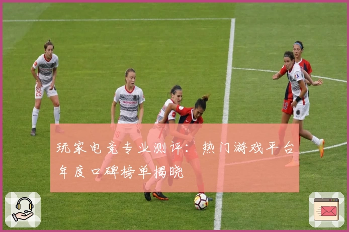 玩家电竞专业测评：热门游戏平台年度口碑榜单揭晓