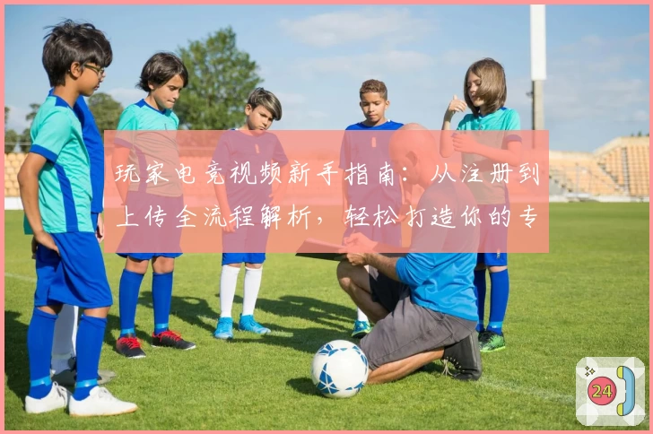 玩家电竞视频新手指南：从注册到上传全流程解析，轻松打造你的专属电竞内容平台