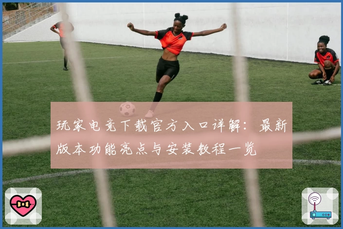 玩家电竞下载官方入口详解：最新版本功能亮点与安装教程一览