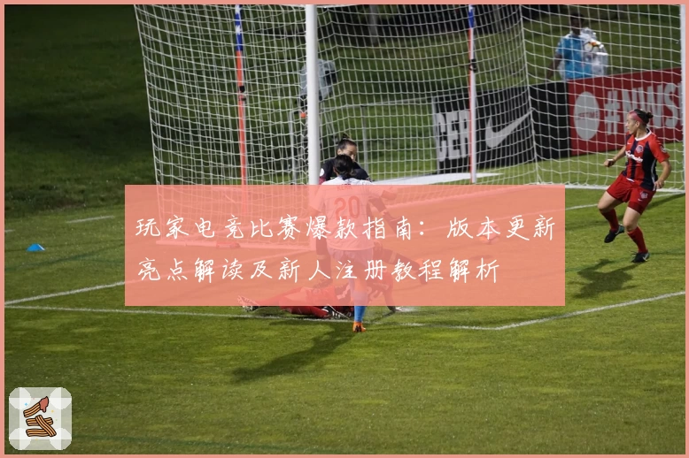 玩家电竞比赛爆款指南：版本更新亮点解读及新人注册教程解析