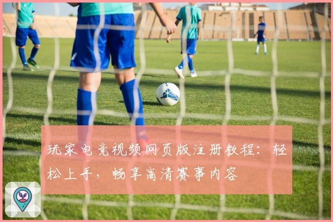 玩家电竞视频网页版注册教程:轻松上手,畅享高清赛事内容