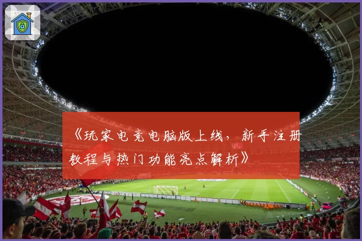 《玩家电竞电脑版上线，新手注册教程与热门功能亮点解析》