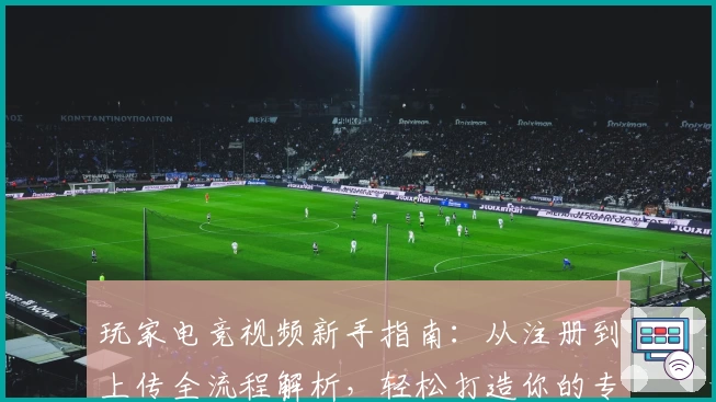 玩家电竞视频新手指南：从注册到上传全流程解析，轻松打造你的专属电竞内容平台