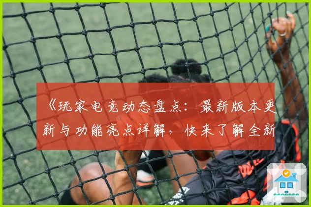 《玩家电竞动态盘点：最新版本更新与功能亮点详解，快来了解全新升级体验》