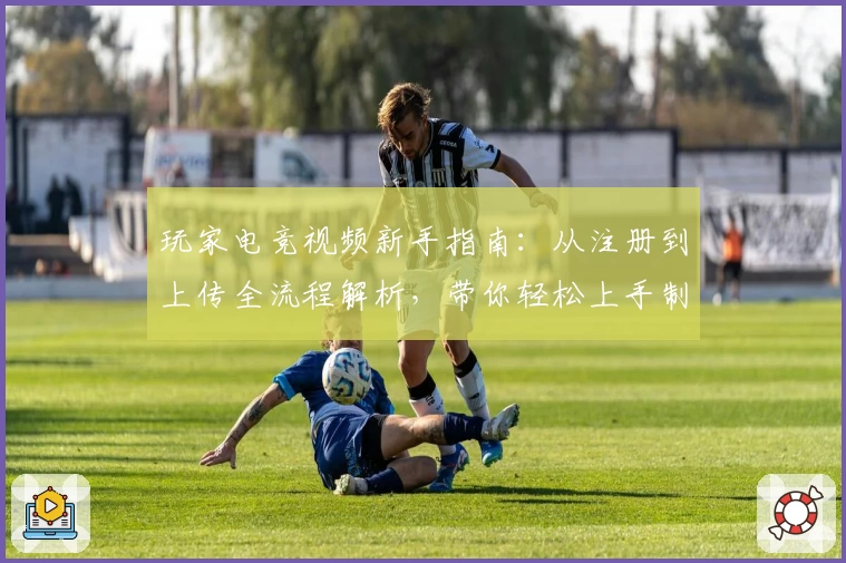 玩家电竞视频新手指南：从注册到上传全流程解析，带你轻松上手制作精彩内容