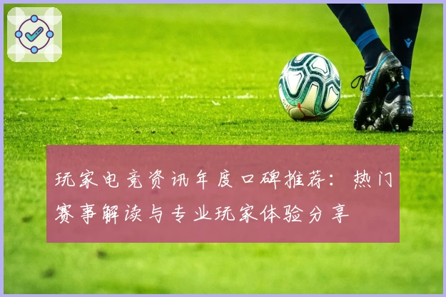 玩家电竞资讯年度口碑推荐：热门赛事解读与专业玩家体验分享