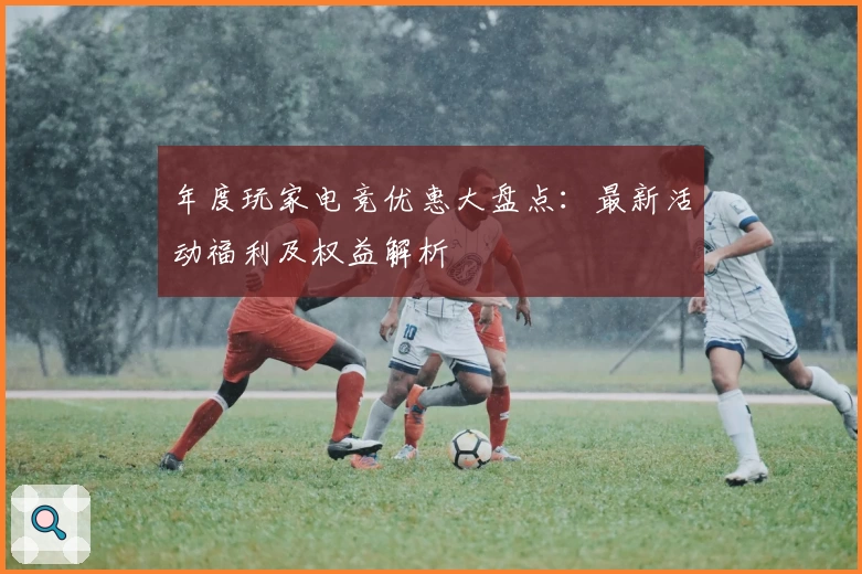 年度玩家电竞优惠大盘点：最新活动福利及权益解析