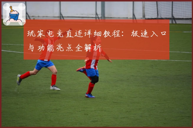 玩家电竞直连详细教程：极速入口与功能亮点全解析