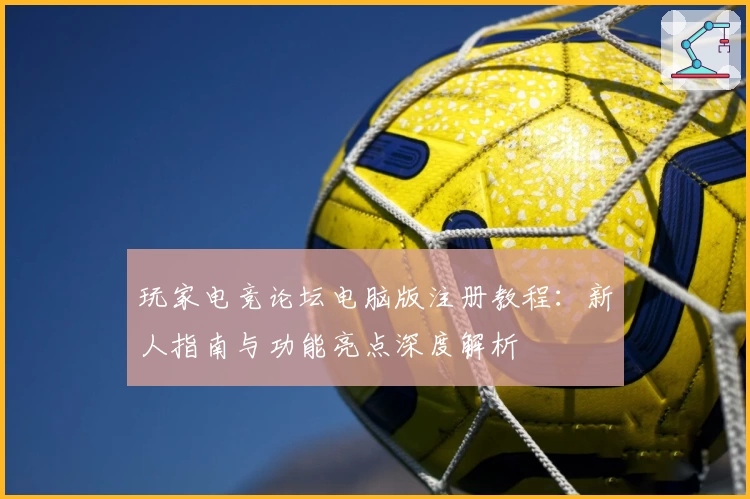 玩家电竞论坛电脑版注册教程：新人指南与功能亮点深度解析