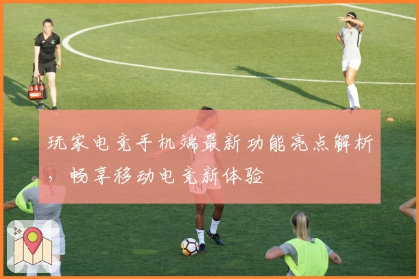 玩家电竞手机端最新功能亮点解析，畅享移动电竞新体验